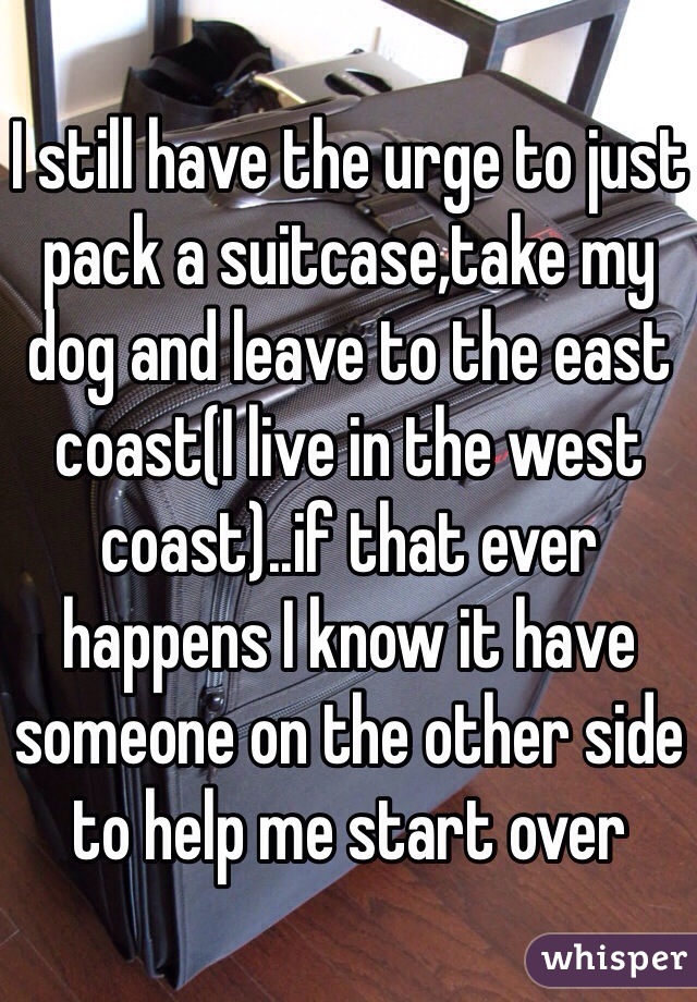 I still have the urge to just pack a suitcase,take my dog and leave to the east coast(I live in the west coast)..if that ever happens I know it have someone on the other side to help me start over