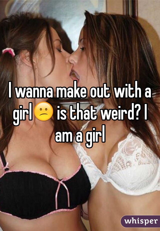 I wanna make out with a girl😕 is that weird? I am a girl 