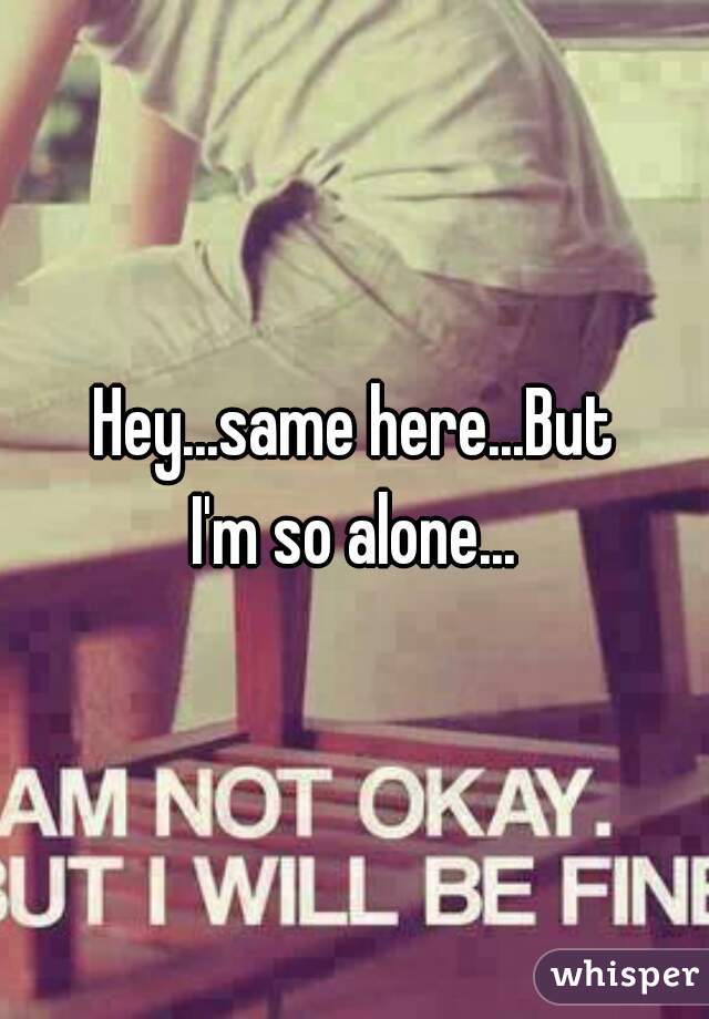 Hey...same here...But
I'm so alone...