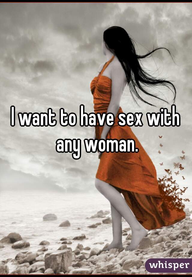 I want to have sex with any woman.
