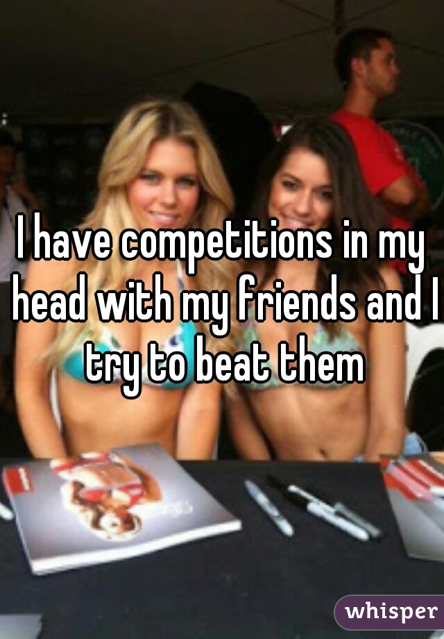 I have competitions in my head with my friends and I try to beat them