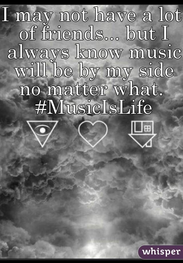 I may not have a lot of friends... but I always know music will be by my side no matter what.  #MusicIsLife