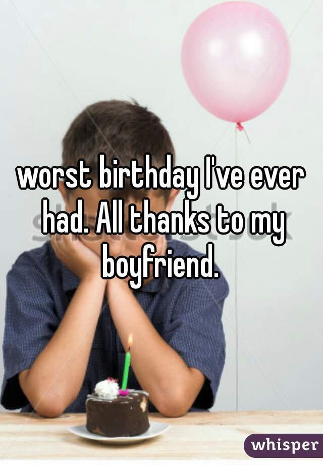 worst birthday I've ever had. All thanks to my boyfriend. 