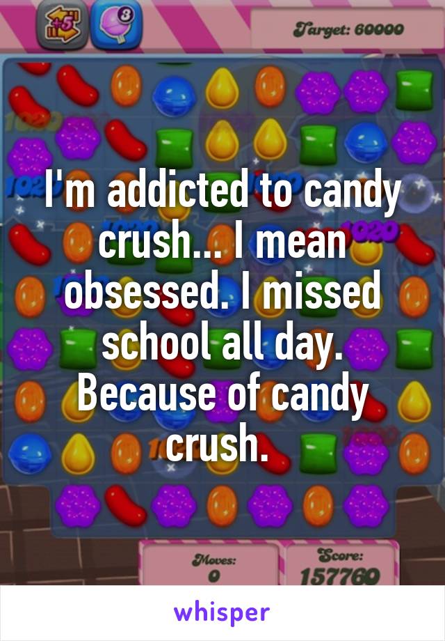 I'm addicted to candy crush... I mean obsessed. I missed school all day. Because of candy crush. 