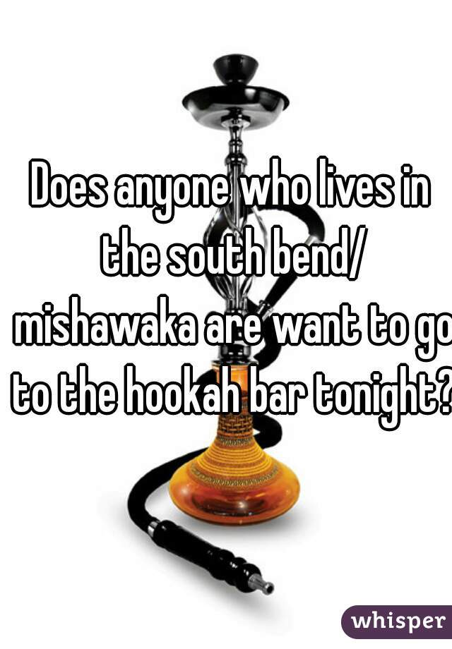 Does anyone who lives in the south bend/ mishawaka are want to go to the hookah bar tonight?