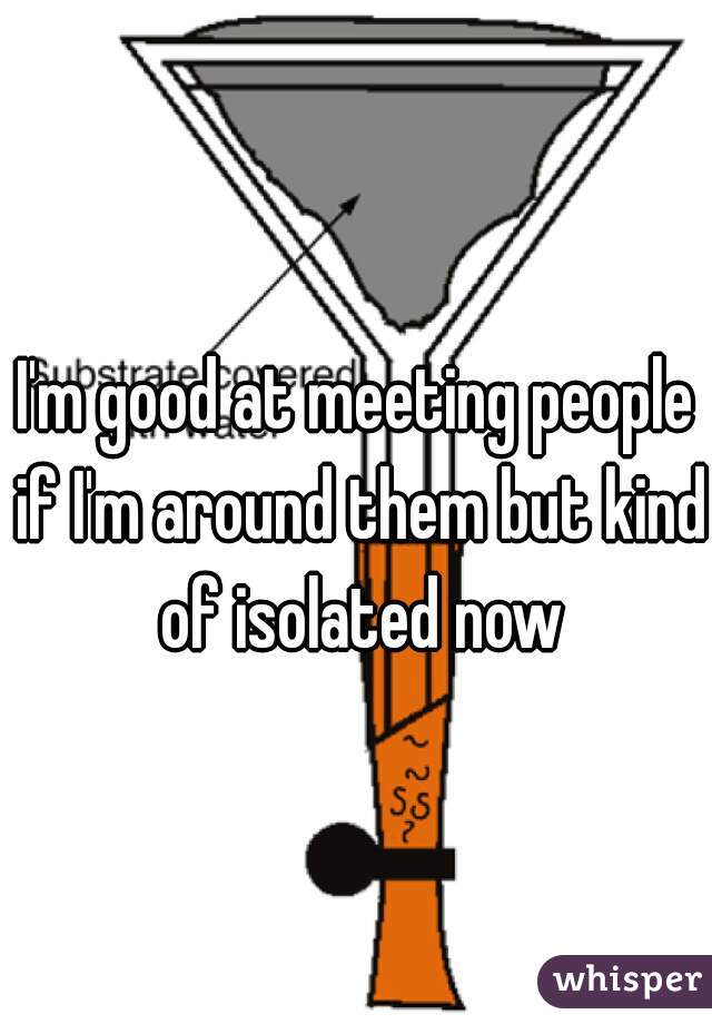 I'm good at meeting people if I'm around them but kind of isolated now