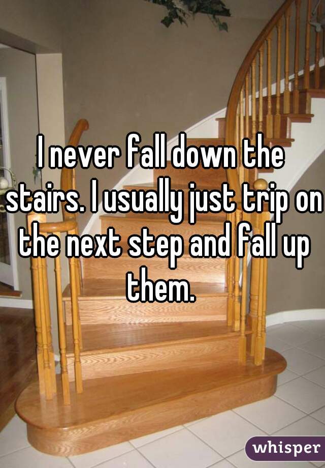I never fall down the stairs. I usually just trip on the next step and fall up them. 
