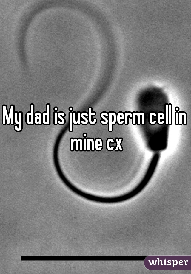 My dad is just sperm cell in mine cx