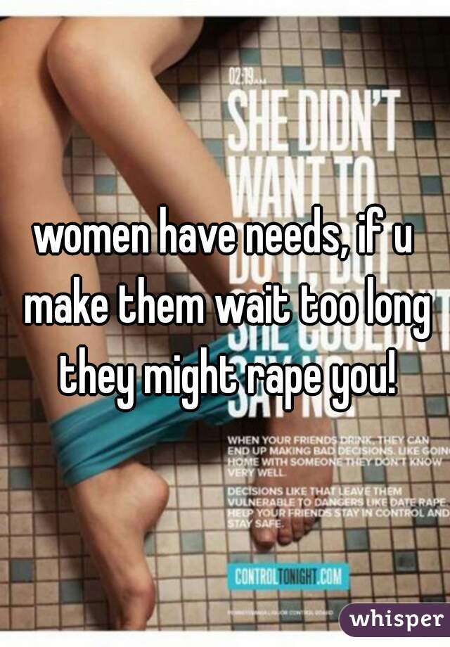 women have needs, if u make them wait too long they might rape you!