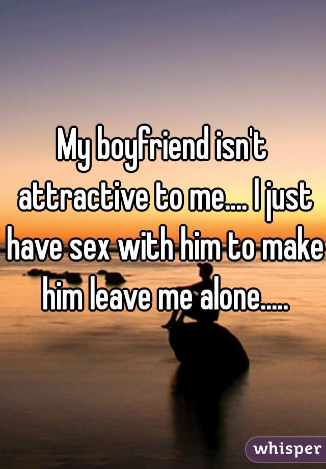 My boyfriend isn't attractive to me.... I just have sex with him to make him leave me alone.....
