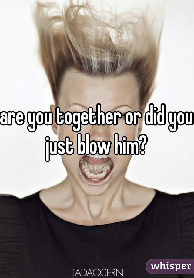 are you together or did you just blow him? 