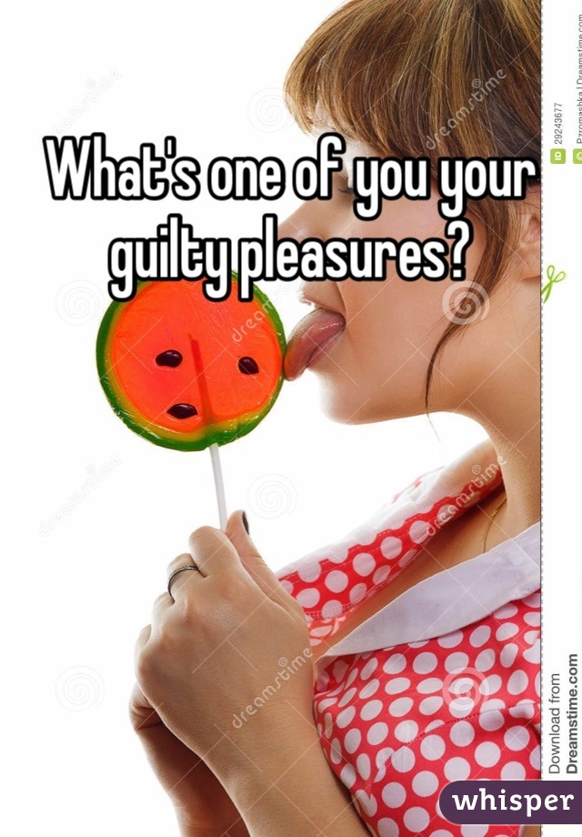 What's one of you your guilty pleasures?