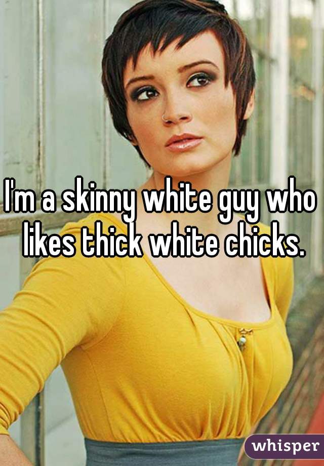 I'm a skinny white guy who likes thick white chicks.