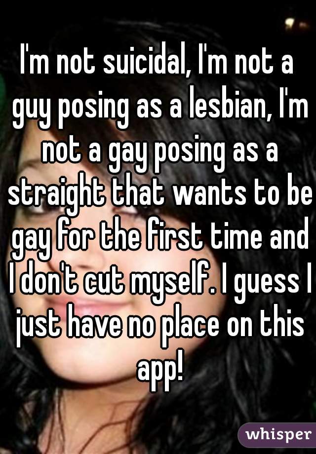 I'm not suicidal, I'm not a guy posing as a lesbian, I'm not a gay posing as a straight that wants to be gay for the first time and I don't cut myself. I guess I just have no place on this app!