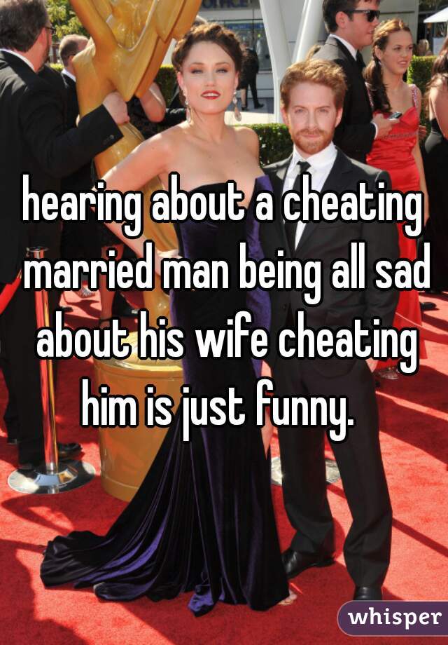 hearing about a cheating married man being all sad about his wife cheating him is just funny.  