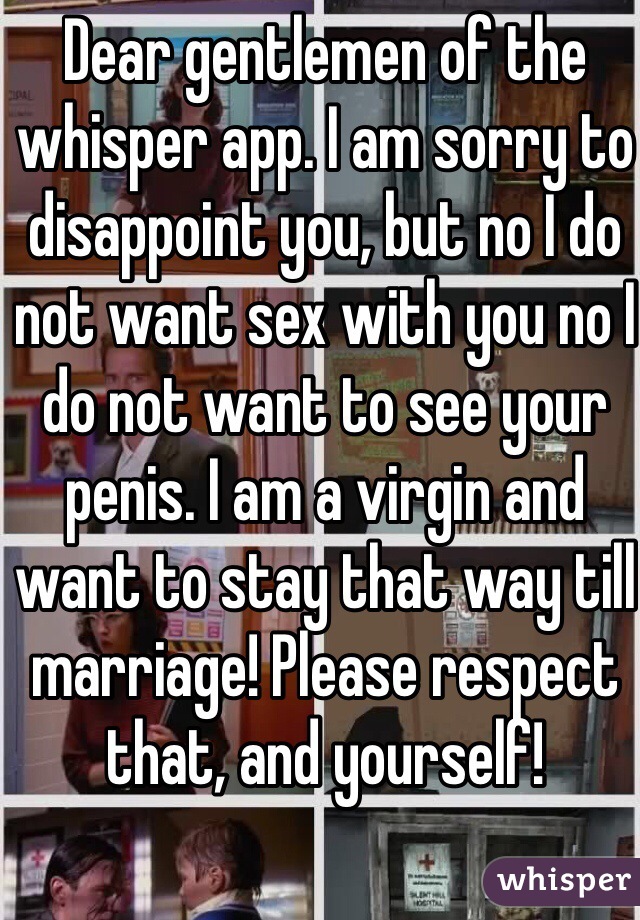 Dear gentlemen of the whisper app. I am sorry to disappoint you, but no I do not want sex with you no I do not want to see your penis. I am a virgin and want to stay that way till marriage! Please respect that, and yourself!