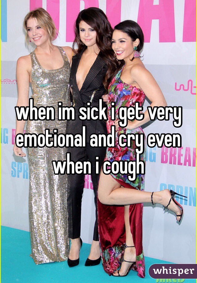when im sick i get very emotional and cry even when i cough 