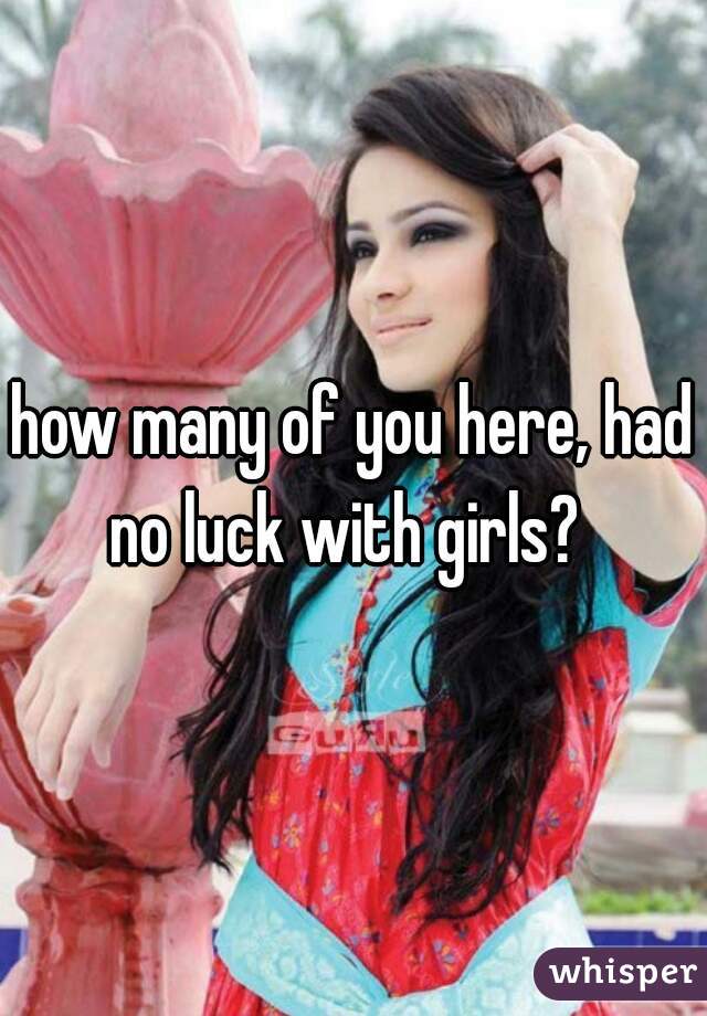 how many of you here, had no luck with girls?  