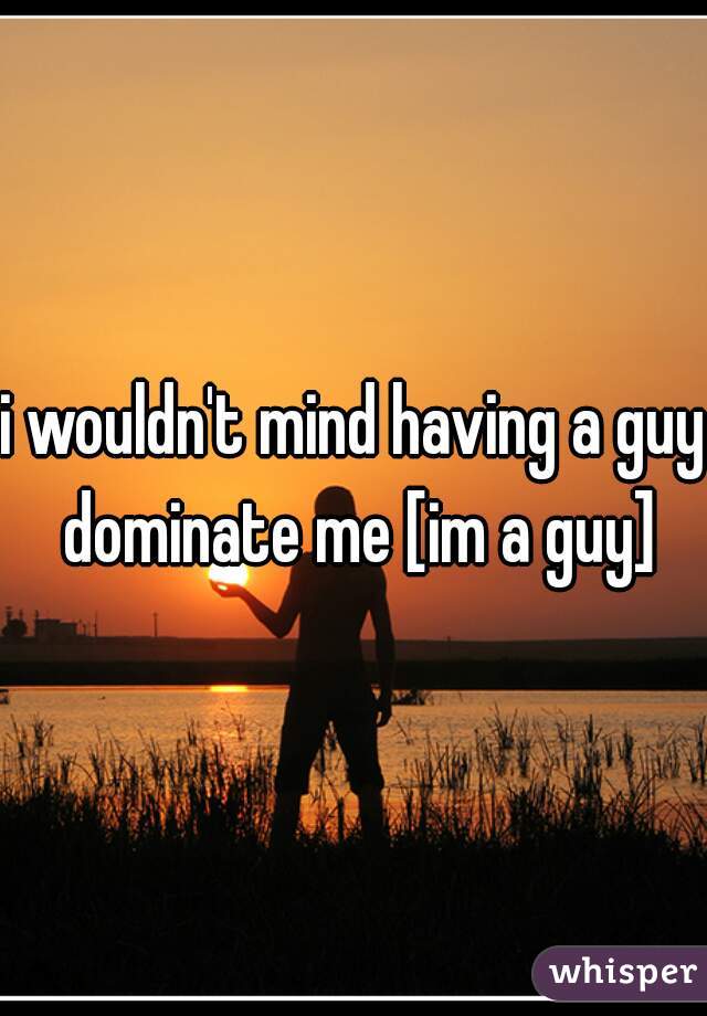 i wouldn't mind having a guy dominate me [im a guy]