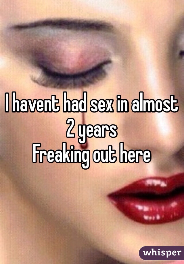 I havent had sex in almost 2 years 
Freaking out here 
