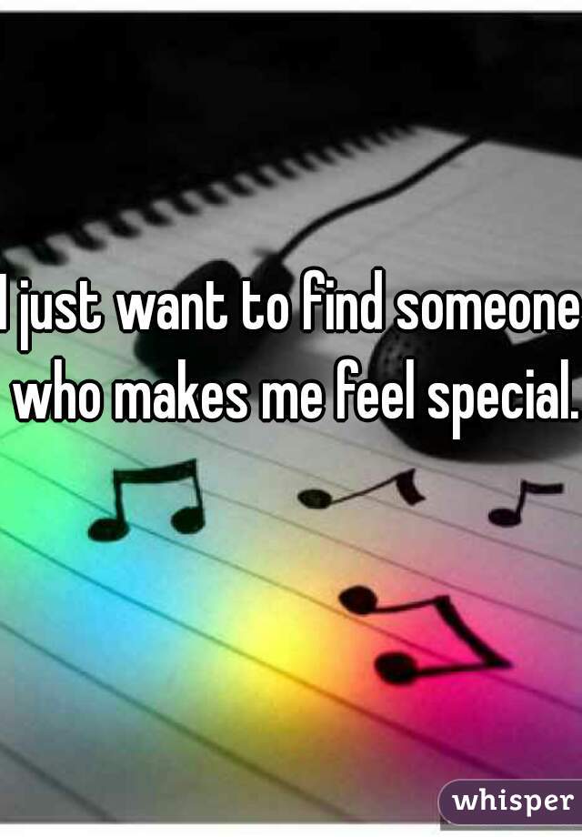 I just want to find someone who makes me feel special.  