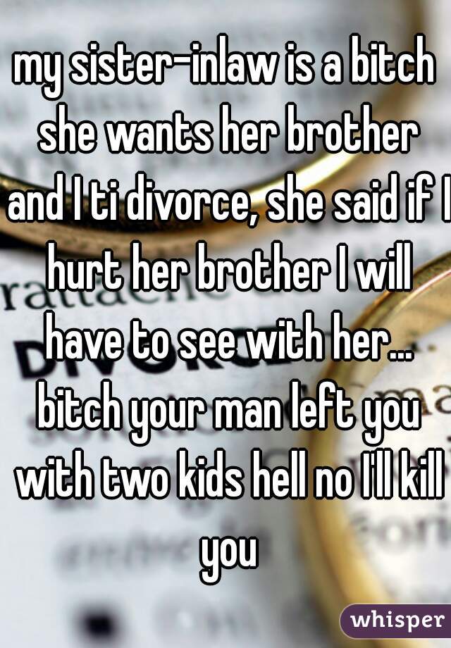 my sister-inlaw is a bitch she wants her brother and I ti divorce, she said if I hurt her brother I will have to see with her... bitch your man left you with two kids hell no I'll kill you