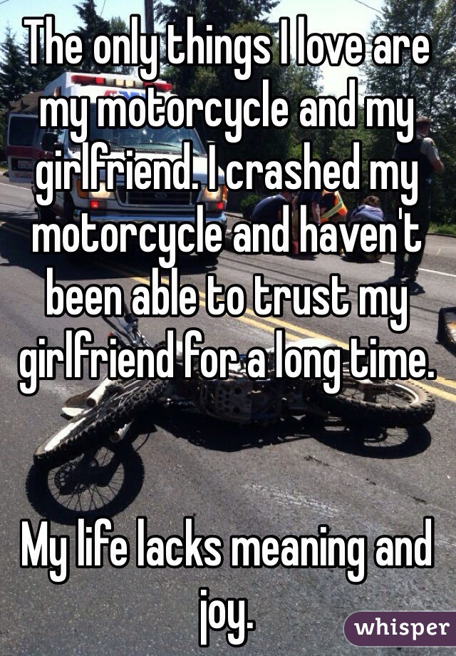 The only things I love are my motorcycle and my girlfriend. I crashed my motorcycle and haven't been able to trust my girlfriend for a long time. 


My life lacks meaning and joy.