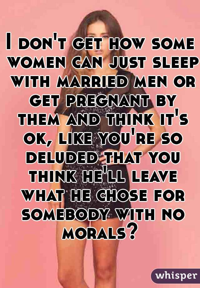 I don't get how some women can just sleep with married men or get pregnant by them and think it's ok, like you're so deluded that you think he'll leave what he chose for somebody with no morals? 