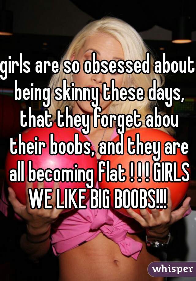 girls are so obsessed about being skinny these days, that they forget abou their boobs, and they are all becoming flat ! ! ! GIRLS WE LIKE BIG BOOBS!!! 