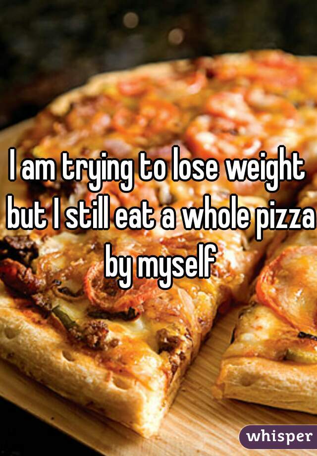 I am trying to lose weight but I still eat a whole pizza by myself
