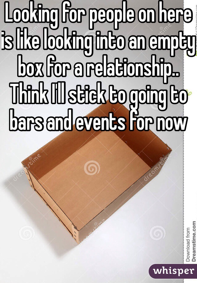 Looking for people on here is like looking into an empty box for a relationship.. Think I'll stick to going to bars and events for now 