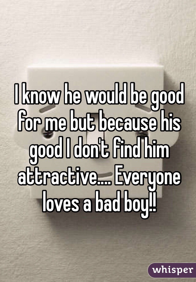 I know he would be good for me but because his good I don't find him attractive.... Everyone loves a bad boy!!