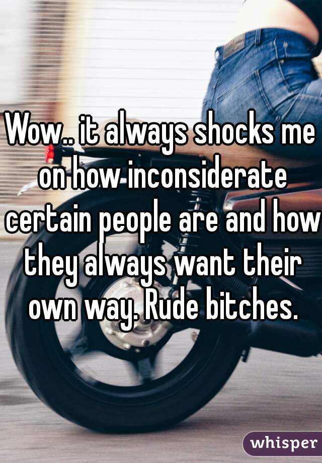 Wow.. it always shocks me on how inconsiderate certain people are and how they always want their own way. Rude bitches.