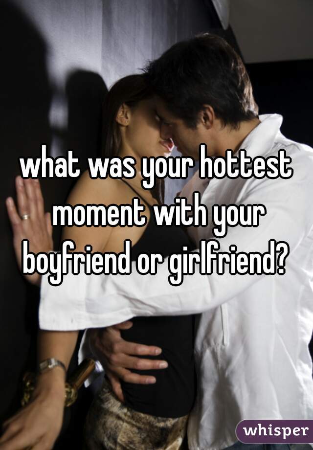 what was your hottest moment with your boyfriend or girlfriend? 