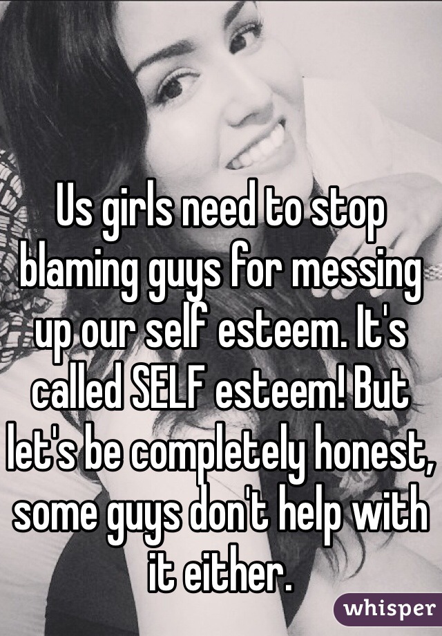 Us girls need to stop blaming guys for messing up our self esteem. It's called SELF esteem! But let's be completely honest, some guys don't help with it either.