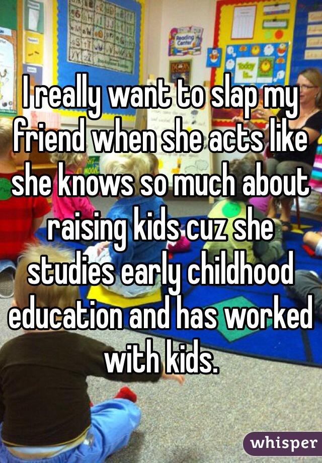 I really want to slap my friend when she acts like she knows so much about raising kids cuz she studies early childhood education and has worked with kids.