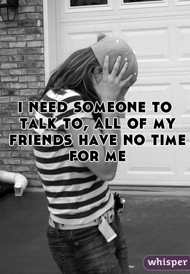 i need someone to talk to, all of my friends have no time for me