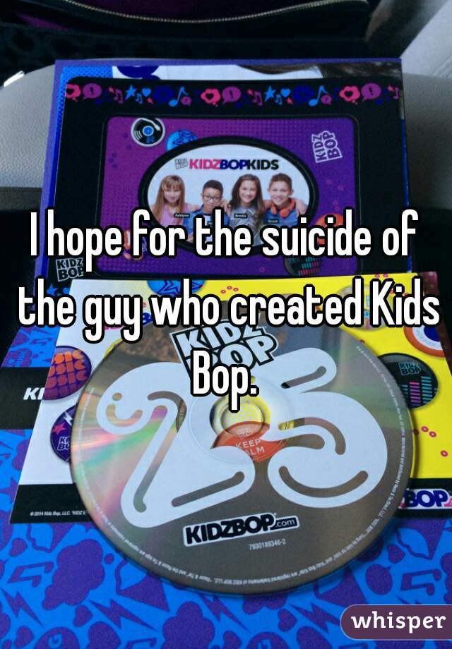 I hope for the suicide of the guy who created Kids Bop. 