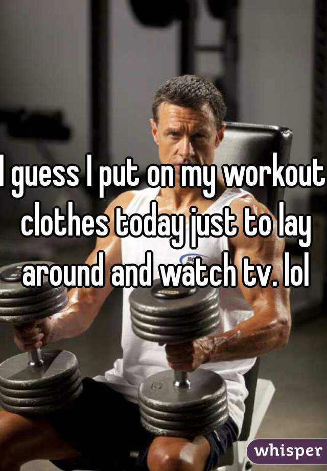 I guess I put on my workout clothes today just to lay around and watch tv. lol