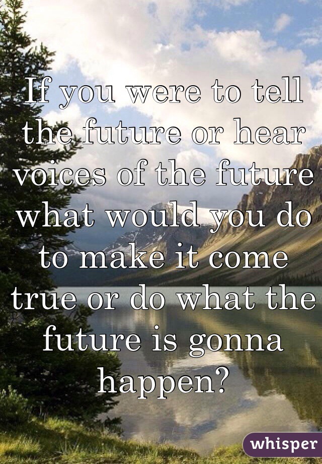 If you were to tell the future or hear voices of the future what would you do to make it come true or do what the future is gonna happen?