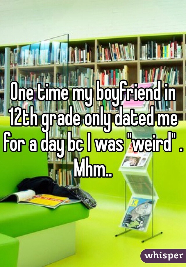 One time my boyfriend in 12th grade only dated me for a day bc I was "weird" . Mhm..
