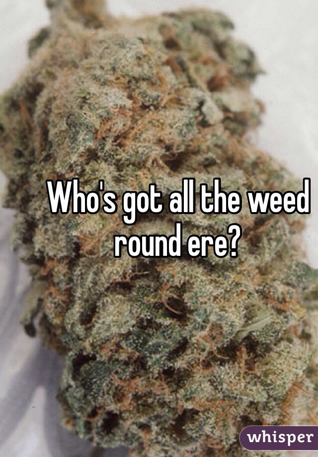 Who's got all the weed round ere?