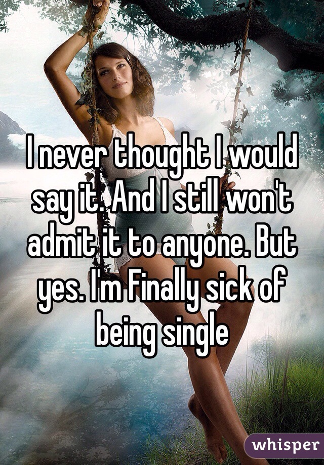 I never thought I would say it. And I still won't admit it to anyone. But yes. I'm Finally sick of being single