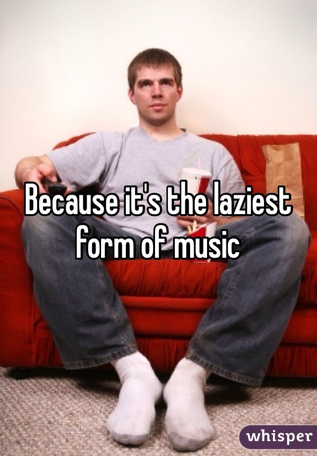 Because it's the laziest form of music 