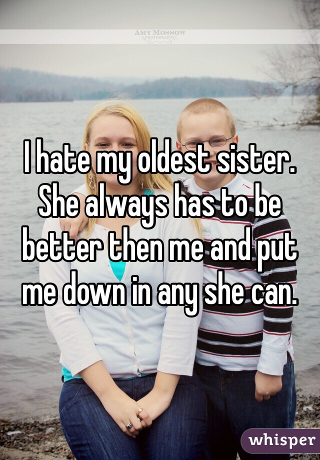 I hate my oldest sister. She always has to be better then me and put me down in any she can. 
