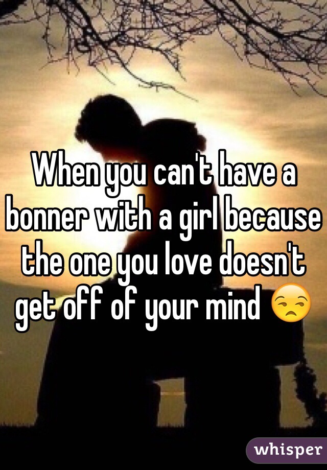 When you can't have a bonner with a girl because the one you love doesn't get off of your mind 😒