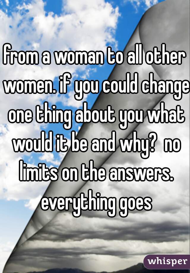 from a woman to all other women. if you could change one thing about you what would it be and why?  no limits on the answers. everything goes