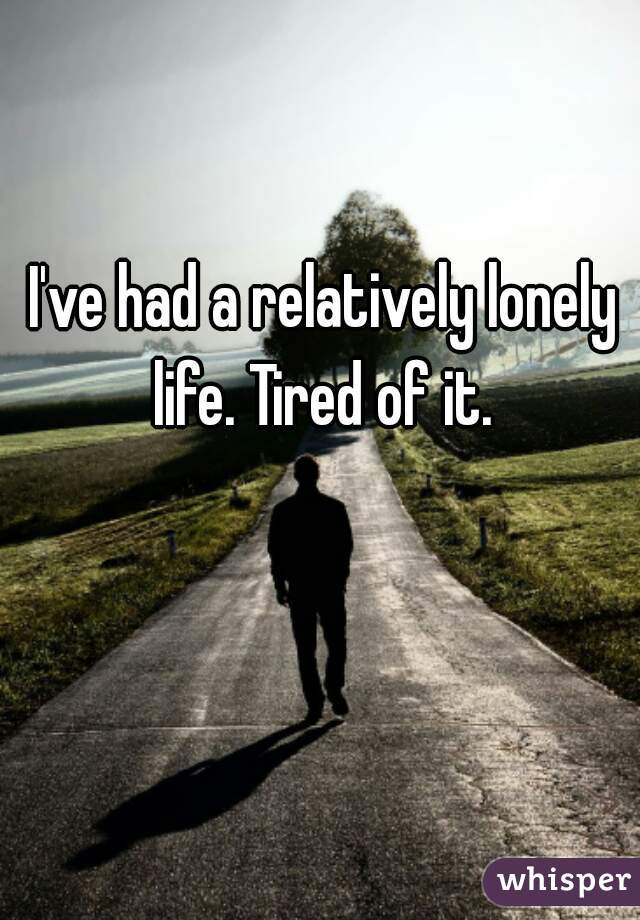 I've had a relatively lonely life. Tired of it. 