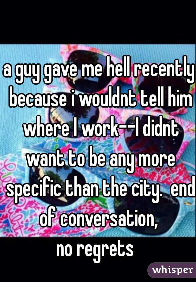 a guy gave me hell recently because i wouldnt tell him where I work--I didnt want to be any more specific than the city.  end of conversation, 
no regrets  