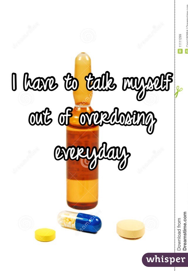 I have to talk myself out of overdosing everyday
